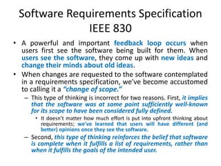 Software Requirements Specification
IEEE 830
• A powerful and important feedback loop occurs when
users first see the software being built for them. When
users see the software, they come up with new ideas and
change their minds about old ideas.
• When changes are requested to the software contemplated
in a requirements specification, we've become accustomed
to calling it a “change of scope.”
– This type of thinking is incorrect for two reasons. First, it implies
that the software was at some point sufficiently well-known
for its scope to have been considered fully defined.
• It doesn't matter how much effort is put into upfront thinking about
requirements; we've learned that users will have different (and
better) opinions once they see the software.

– Second, this type of thinking reinforces the belief that software
is complete when it fulfills a list of requirements, rather than
when it fulfills the goals of the intended user.

 