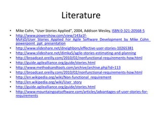 Literature
•
•
•
•
•
•
•
•
•
•
•
•

Mike Cohn, "User Stories Applied", 2004, Addison Wesley, ISBN 0-321-20568-5
http://www.powershow.com/view/143a1fMzFjO/User_Stories_Applied_For_Agile_Software_Development_by_Mike_Cohn_
powerpoint_ppt_presentation
http://www.slideshare.net/dneighbors/effective-user-stories-10265381
http://www.slideshare.net/dimka5/agile-stories-estimating-and-planning
http://broadcast.oreilly.com/2010/02/nonfunctional-requirements-how.html
http://guide.agilealliance.org/guide/stories.html
http://www.methodsandtools.com/archive/archive.php?id=113
http://broadcast.oreilly.com/2010/02/nonfunctional-requirements-how.html
http://en.wikipedia.org/wiki/Non-functional_requirement
http://en.wikipedia.org/wiki/User_story
http://guide.agilealliance.org/guide/stories.html
http://www.mountaingoatsoftware.com/articles/advantages-of-user-stories-forrequirements

 