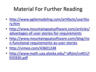 Material For Further Reading
• http://www.agilemodeling.com/artifacts/userSto
ry.htm
• http://www.mountaingoatsoftware.com/articles/
advantages-of-user-stories-for-requirements
• http://www.mountaingoatsoftware.com/blog/no
n-functional-requirements-as-user-stories
• http://vimeo.com/43601248
• http://www.math.uaa.alaska.edu/~afkjm/cs401/I
EEE830.pdf

 