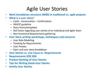 Agile User Stories
• Work breakdown structure (WBS) in traditional vs. agile projects
• What is a user story?
–
–
–
–
–

Cards - Conversation – Confirmation
INVEST guideline
Story forms/templates
Skill levels regarding user stories of an Individual and Agile Team
Non-functional Requirements gathering

• User Story writing workshops, techniques and concerns
–
–
–
–

•
•
•
•
•

User Role Modeling
Trawling for Requirements
User Proxies
Epics and user story breakdown

User Stories vs. Use Cases vs. Requirements
Requirements IEEE 830
Product Backlog of User Stories
Tips for Writing Good User Stories
Smelly User Stories

 