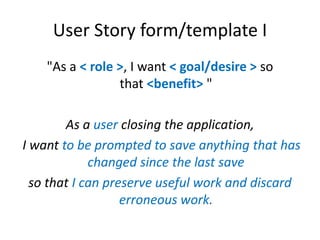 User Story form/template I
"As a < role >, I want < goal/desire > so
that <benefit> "
As a user closing the application,
I...