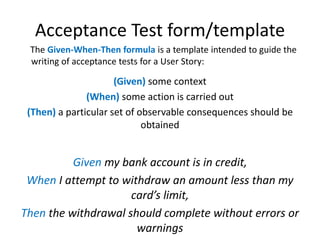 Acceptance Test form/template
The Given-When-Then formula is a template intended to guide the
writing of acceptance tests ...
