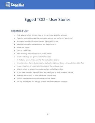 1
Egged TOD – User Stories
Registered User
• Yossi is trying to look for rides close to him, so he can go to the university
• Types the origin address and the destination address, and pushes on “search rout”
• Among the possible ride results, he sees the Egged TOD ride
• Sees that this ride fits his destination, and the price can fit
• Pushes this option
• Goes to “Order Ride”
• After reviewing the order details, he pushes “Order”
• Sees the ride map, and goes back to home screen
• At the home screen, he can see that the ride has been ordered
• 5 minutes before the minibus arrives, he reaches the station, and sees a time indication at the App
• He puts the phone in his pocket, and waits until the minibus arrives
• When it arrives, he gets on the minibus and get notified by the App
• At this stage, he opens the notification, and transferred to “Ride” screen in the App
• When the ride is about to finish, he can see it on the map
• Gets off the ride when the driver reaches his final station
• The day after he gets into the App to order the same ride to the university
 
