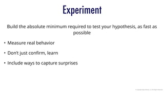 © Copyright Agile Velocity, LLC All Rights Reserved
Experiment
Build the absolute minimum required to test your hypothesis, as fast as
possible
• Measure real behavior
• Don’t just conﬁrm, learn
• Include ways to capture surprises
 