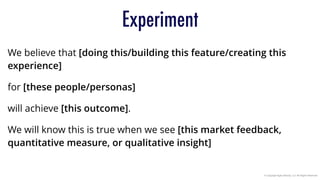 © Copyright Agile Velocity, LLC All Rights Reserved
Experiment
We believe that [doing this/building this feature/creating this
experience]
for [these people/personas]
will achieve [this outcome].
We will know this is true when we see [this market feedback,
quantitative measure, or qualitative insight]
 