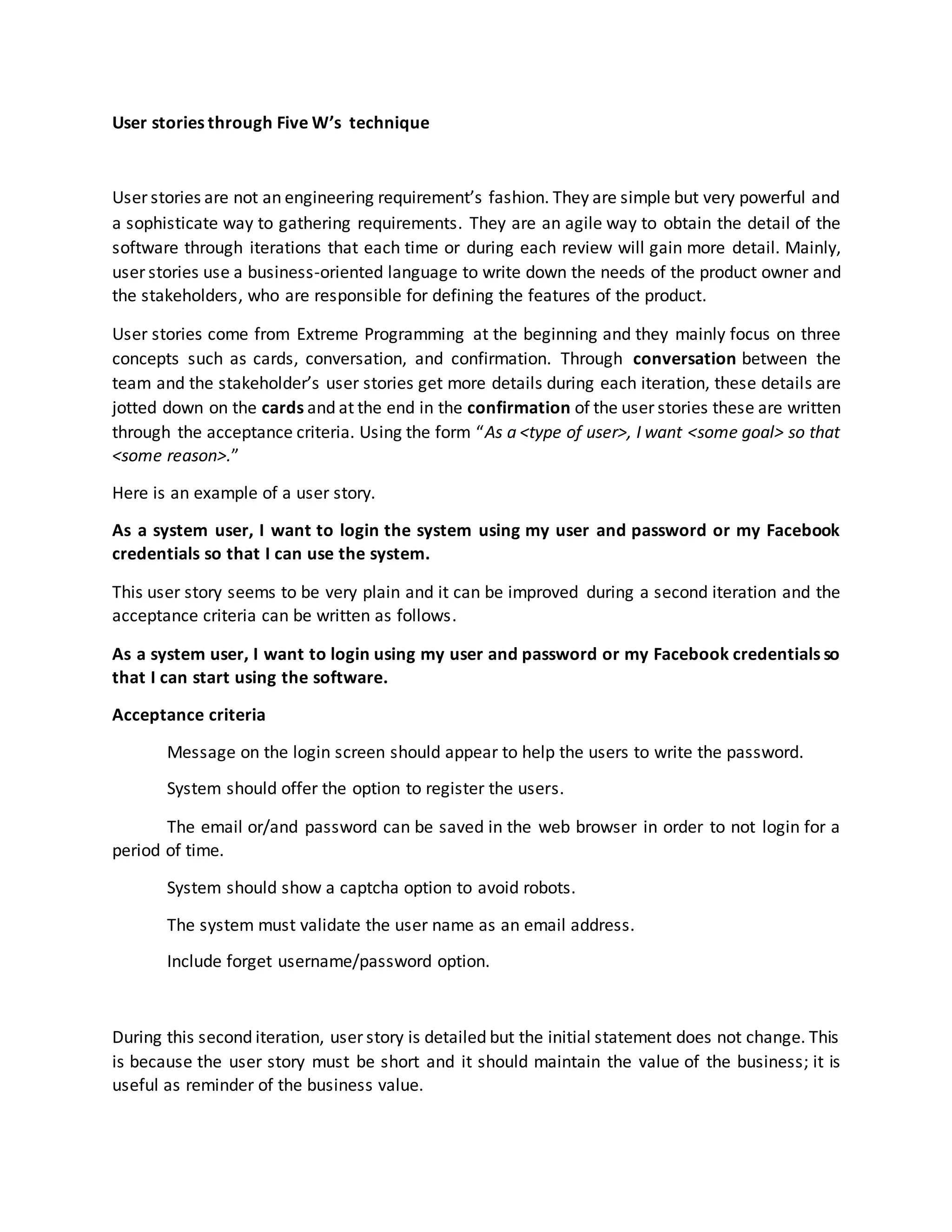 User stories through Five W’s technique
User stories are not an engineering requirement’s fashion. They are simple but very powerful and
a sophisticate way to gathering requirements. They are an agile way to obtain the detail of the
software through iterations that each time or during each review will gain more detail. Mainly,
user stories use a business-oriented language to write down the needs of the product owner and
the stakeholders, who are responsible for defining the features of the product.
User stories come from Extreme Programming at the beginning and they mainly focus on three
concepts such as cards, conversation, and confirmation. Through conversation between the
team and the stakeholder’s user stories get more details during each iteration, these details are
jotted down on the cards and at the end in the confirmation of the user stories these are written
through the acceptance criteria. Using the form “As a <type of user>, I want <some goal> so that
<some reason>.”
Here is an example of a user story.
As a system user, I want to login the system using my user and password or my Facebook
credentials so that I can use the system.
This user story seems to be very plain and it can be improved during a second iteration and the
acceptance criteria can be written as follows.
As a system user, I want to login using my user and password or my Facebook credentials so
that I can start using the software.
Acceptance criteria
Message on the login screen should appear to help the users to write the password.
System should offer the option to register the users.
The email or/and password can be saved in the web browser in order to not login for a
period of time.
System should show a captcha option to avoid robots.
The system must validate the user name as an email address.
Include forget username/password option.
During this second iteration, user story is detailed but the initial statement does not change. This
is because the user story must be short and it should maintain the value of the business; it is
useful as reminder of the business value.
 