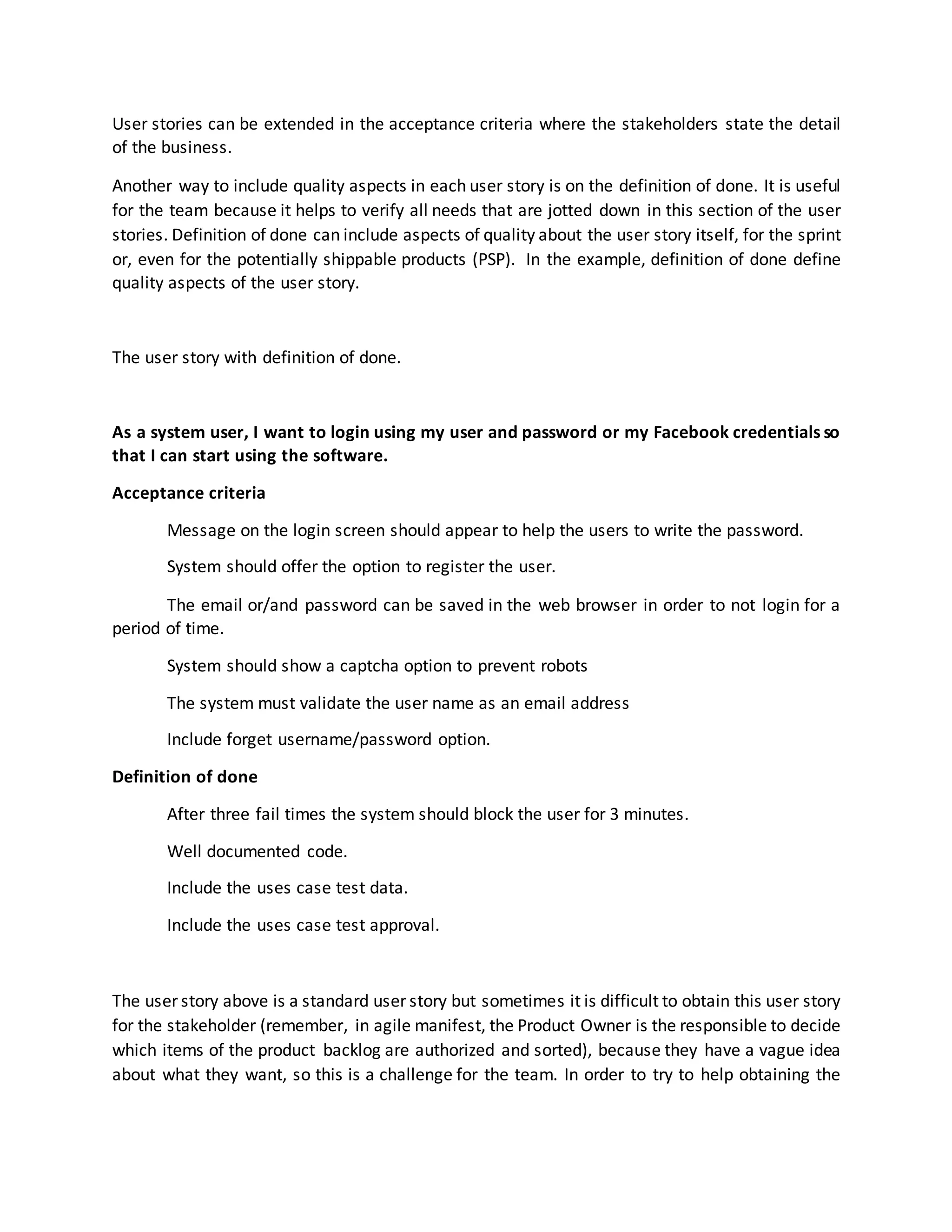 User stories can be extended in the acceptance criteria where the stakeholders state the detail
of the business.
Another way to include quality aspects in each user story is on the definition of done. It is useful
for the team because it helps to verify all needs that are jotted down in this section of the user
stories. Definition of done can include aspects of quality about the user story itself, for the sprint
or, even for the potentially shippable products (PSP). In the example, definition of done define
quality aspects of the user story.
The user story with definition of done.
As a system user, I want to login using my user and password or my Facebook credentials so
that I can start using the software.
Acceptance criteria
Message on the login screen should appear to help the users to write the password.
System should offer the option to register the user.
The email or/and password can be saved in the web browser in order to not login for a
period of time.
System should show a captcha option to prevent robots
The system must validate the user name as an email address
Include forget username/password option.
Definition of done
After three fail times the system should block the user for 3 minutes.
Well documented code.
Include the uses case test data.
Include the uses case test approval.
The user story above is a standard user story but sometimes it is difficult to obtain this user story
for the stakeholder (remember, in agile manifest, the Product Owner is the responsible to decide
which items of the product backlog are authorized and sorted), because they have a vague idea
about what they want, so this is a challenge for the team. In order to try to help obtaining the
 