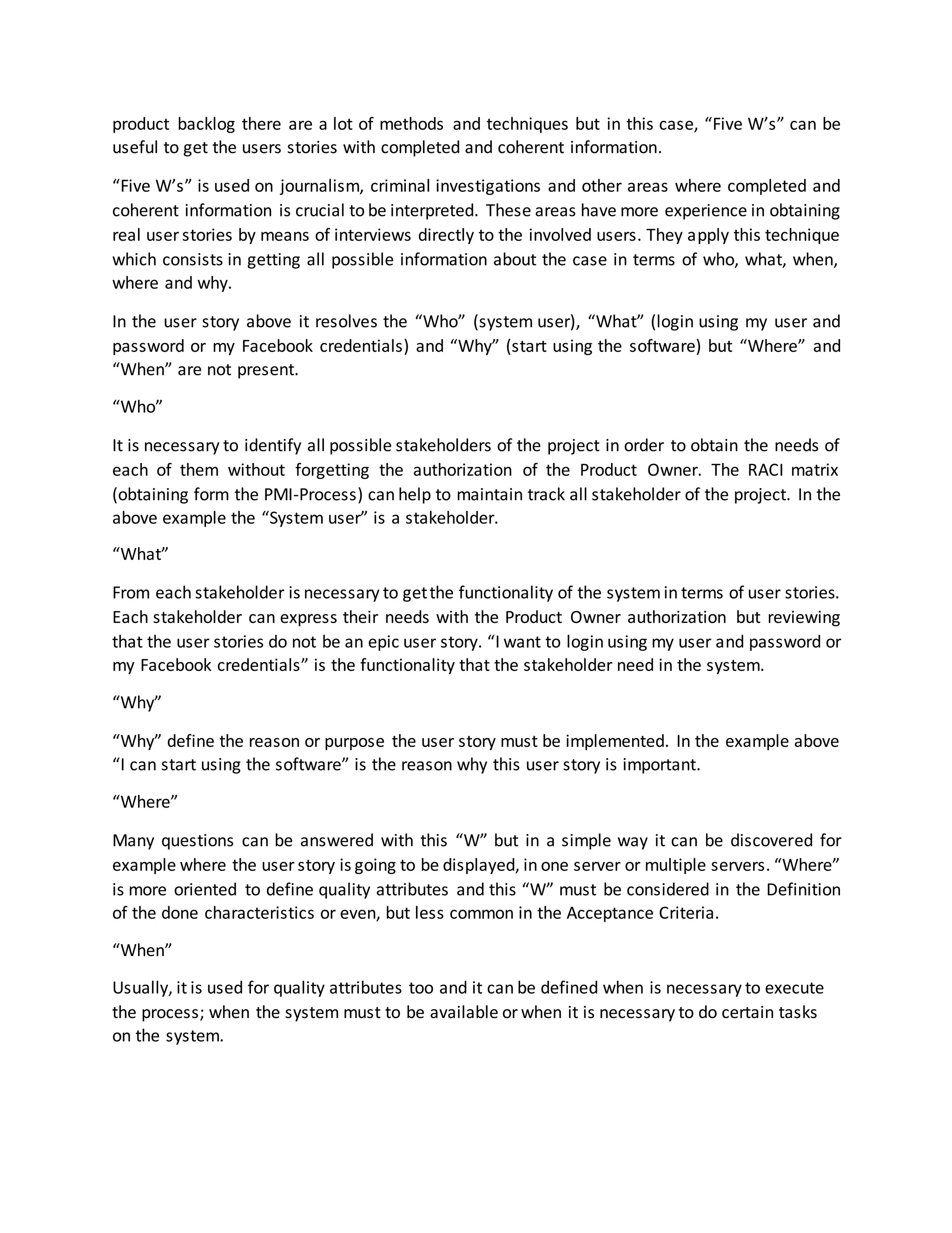 product backlog there are a lot of methods and techniques but in this case, “Five W’s” can be
useful to get the users stories with completed and coherent information.
“Five W’s” is used on journalism, criminal investigations and other areas where completed and
coherent information is crucial to be interpreted. These areas have more experience in obtaining
real user stories by means of interviews directly to the involved users. They apply this technique
which consists in getting all possible information about the case in terms of who, what, when,
where and why.
In the user story above it resolves the “Who” (system user), “What” (login using my user and
password or my Facebook credentials) and “Why” (start using the software) but “Where” and
“When” are not present.
“Who”
It is necessary to identify all possible stakeholders of the project in order to obtain the needs of
each of them without forgetting the authorization of the Product Owner. The RACI matrix
(obtaining form the PMI-Process) can help to maintain track all stakeholder of the project. In the
above example the “System user” is a stakeholder.
“What”
From each stakeholder is necessary to getthe functionality of the systemin terms of user stories.
Each stakeholder can express their needs with the Product Owner authorization but reviewing
that the user stories do not be an epic user story. “I want to login using my user and password or
my Facebook credentials” is the functionality that the stakeholder need in the system.
“Why”
“Why” define the reason or purpose the user story must be implemented. In the example above
“I can start using the software” is the reason why this user story is important.
“Where”
Many questions can be answered with this “W” but in a simple way it can be discovered for
example where the user story is going to be displayed, in one server or multiple servers. “Where”
is more oriented to define quality attributes and this “W” must be considered in the Definition
of the done characteristics or even, but less common in the Acceptance Criteria.
“When”
Usually, it is used for quality attributes too and it can be defined when is necessary to execute
the process; when the system must to be available or when it is necessary to do certain tasks
on the system.
 