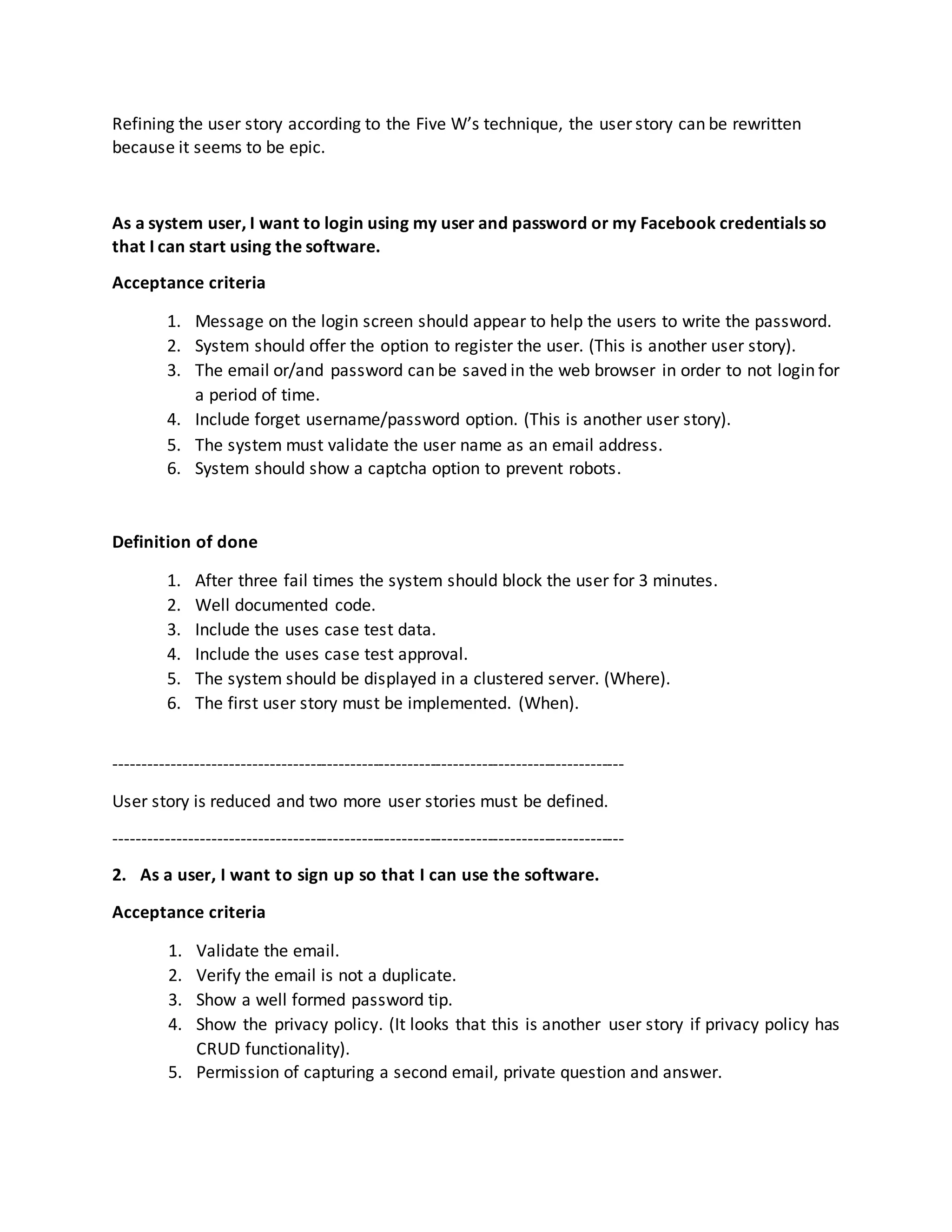 Refining the user story according to the Five W’s technique, the user story can be rewritten
because it seems to be epic.
As a system user, I want to login using my user and password or my Facebook credentials so
that I can start using the software.
Acceptance criteria
1. Message on the login screen should appear to help the users to write the password.
2. System should offer the option to register the user. (This is another user story).
3. The email or/and password can be saved in the web browser in order to not login for
a period of time.
4. Include forget username/password option. (This is another user story).
5. The system must validate the user name as an email address.
6. System should show a captcha option to prevent robots.
Definition of done
1. After three fail times the system should block the user for 3 minutes.
2. Well documented code.
3. Include the uses case test data.
4. Include the uses case test approval.
5. The system should be displayed in a clustered server. (Where).
6. The first user story must be implemented. (When).
-----------------------------------------------------------------------------------------
User story is reduced and two more user stories must be defined.
-----------------------------------------------------------------------------------------
2. As a user, I want to sign up so that I can use the software.
Acceptance criteria
1. Validate the email.
2. Verify the email is not a duplicate.
3. Show a well formed password tip.
4. Show the privacy policy. (It looks that this is another user story if privacy policy has
CRUD functionality).
5. Permission of capturing a second email, private question and answer.
 