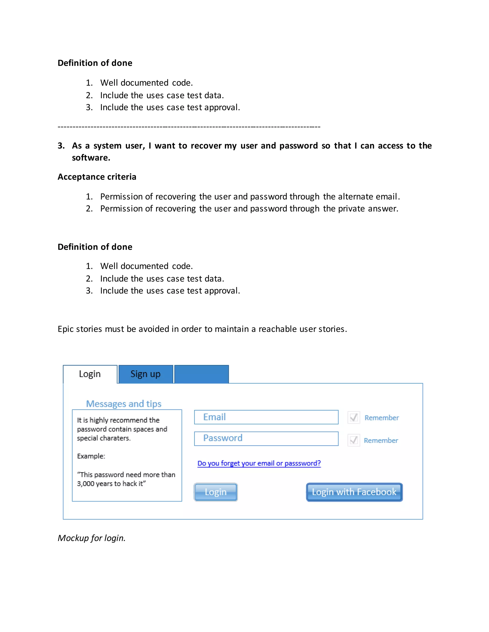 Definition of done
1. Well documented code.
2. Include the uses case test data.
3. Include the uses case test approval.
-----------------------------------------------------------------------------------------
3. As a system user, I want to recover my user and password so that I can access to the
software.
Acceptance criteria
1. Permission of recovering the user and password through the alternate email.
2. Permission of recovering the user and password through the private answer.
Definition of done
1. Well documented code.
2. Include the uses case test data.
3. Include the uses case test approval.
Epic stories must be avoided in order to maintain a reachable user stories.
Mockup for login.
 