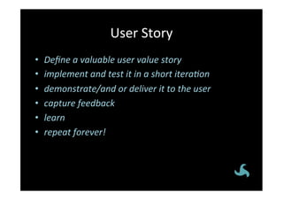 User	
  Story	
  
•    Deﬁne	
  a	
  valuable	
  user	
  value	
  story	
  
•    implement	
  and	
  test	
  it	
  in	
  a	
  short	
  itera5on	
  
•    demonstrate/and	
  or	
  deliver	
  it	
  to	
  the	
  user	
  
•    capture	
  feedback	
  
•    learn	
  
•    repeat	
  forever!	
  
 