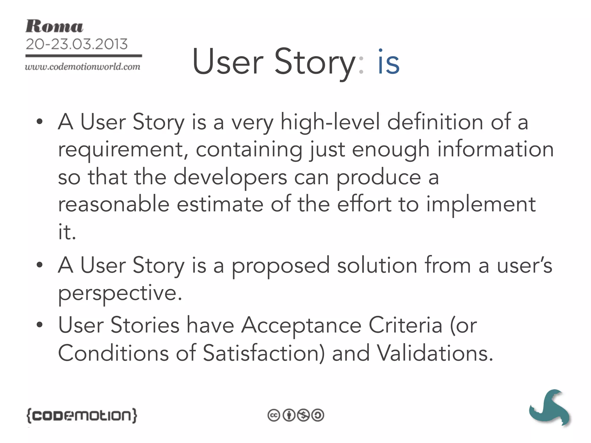 User Story: is
•  A User Story is a very high-level definition of a
   requirement, containing just enough information
   so that the developers can produce a
   reasonable estimate of the effort to implement
   it.
•  A User Story is a proposed solution from a user’s
   perspective.
•  User Stories have Acceptance Criteria (or
   Conditions of Satisfaction) and Validations.
 