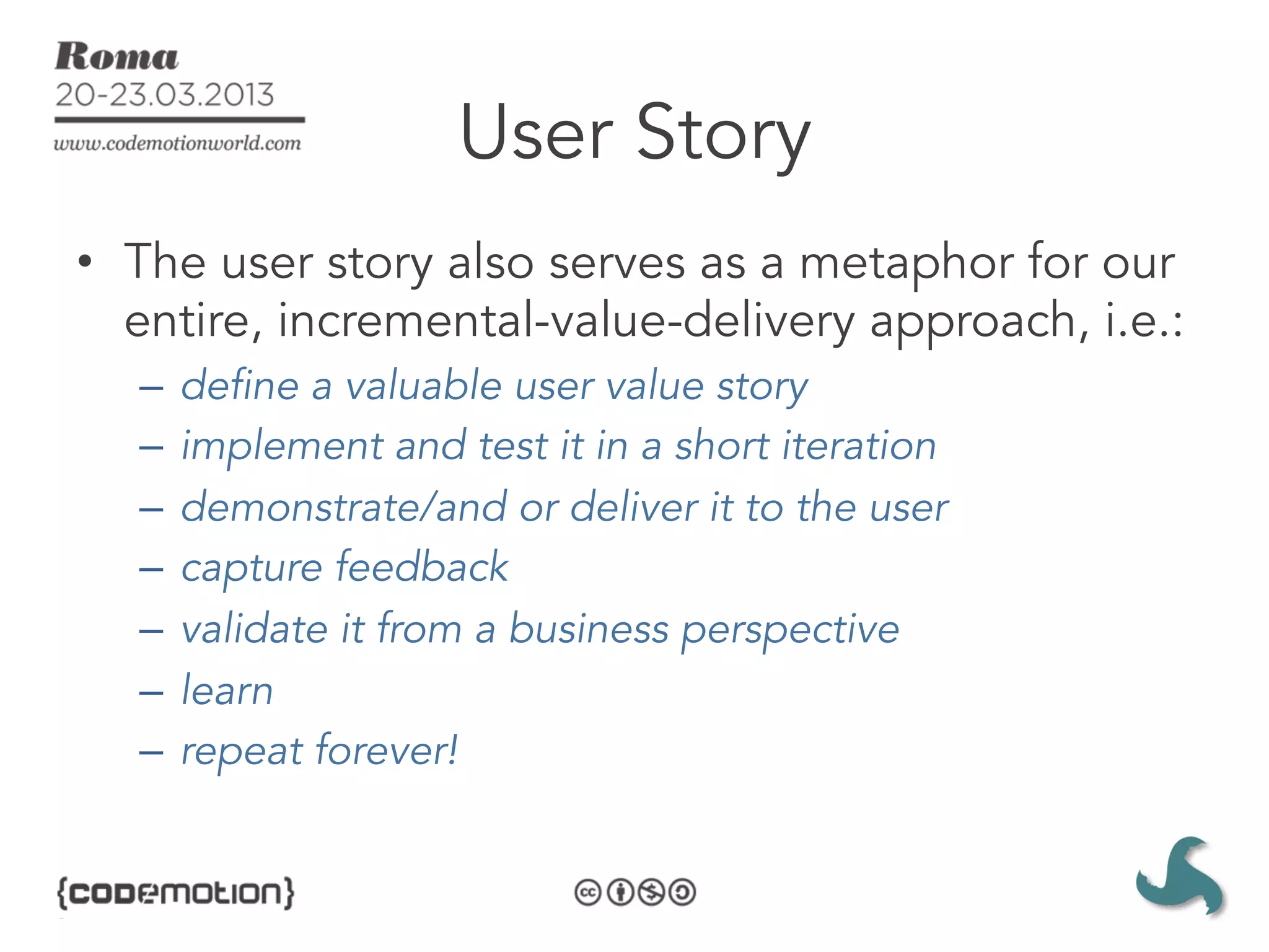 User Story
•  The user story also serves as a metaphor for our
   entire, incremental-value-delivery approach, i.e.:
   –  define a valuable user value story
   –  implement and test it in a short iteration
   –  demonstrate/and or deliver it to the user
   –  capture feedback
   –  validate it from a business perspective
   –  learn
   –  repeat forever!
 