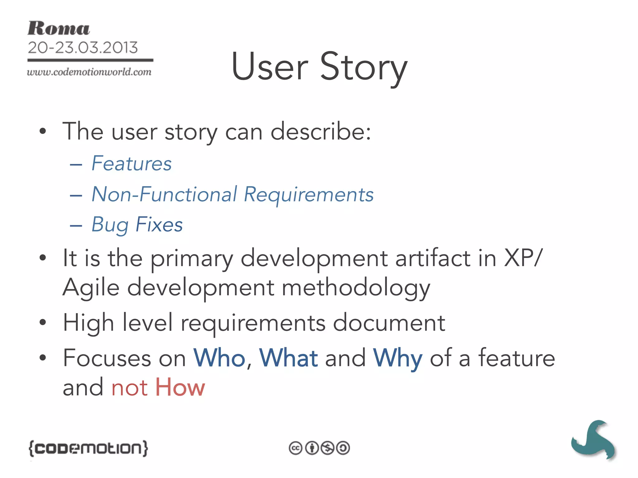 User Story
•  The user story can describe:
  –  Features
  –  Non-Functional Requirements
  –  Bug Fixes
•  It is the primary development artifact in XP/
   Agile development methodology
•  High level requirements document
•  Focuses on Who, What and Why of a feature
   and not How
 