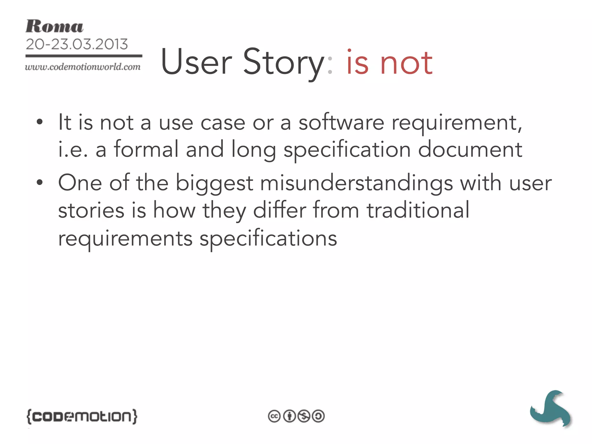 User Story: is not
•  It is not a use case or a software requirement,
   i.e. a formal and long specification document
•  One of the biggest misunderstandings with user
   stories is how they differ from traditional
   requirements specifications
 