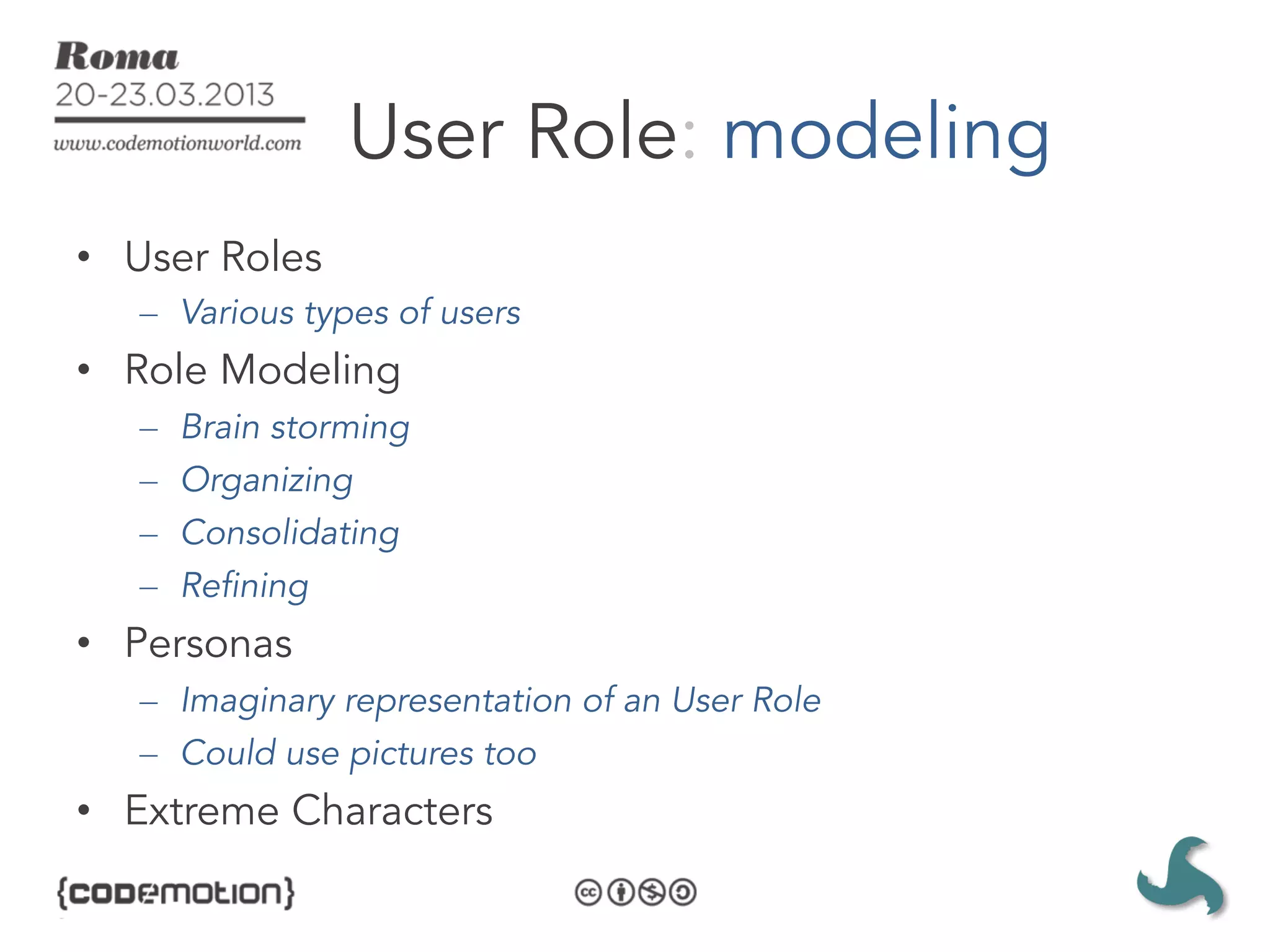 User Role: modeling
•  User Roles
   –  Various types of users
•  Role Modeling
   –    Brain storming
   –    Organizing
   –    Consolidating
   –    Refining
•  Personas
   –  Imaginary representation of an User Role
   –  Could use pictures too
•  Extreme Characters
 