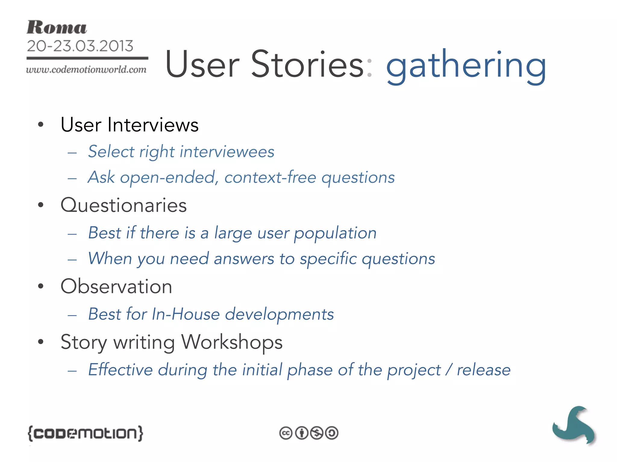 User Stories: gathering
•  User Interviews
   –  Select right interviewees
   –  Ask open-ended, context-free questions
•  Questionaries
   –  Best if there is a large user population
   –  When you need answers to specific questions
•  Observation
   –  Best for In-House developments
•  Story writing Workshops
   –  Effective during the initial phase of the project / release
 