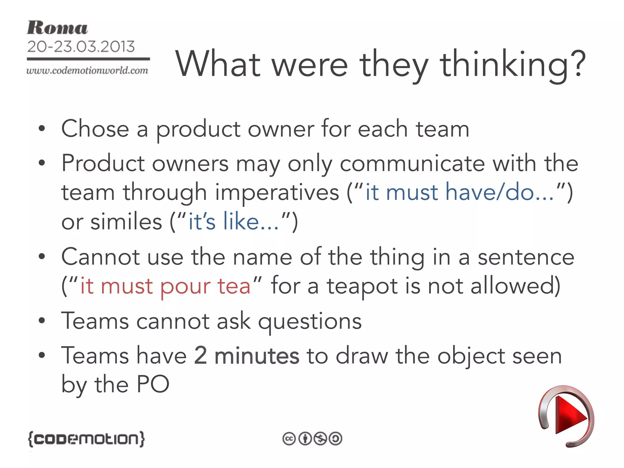 What were they thinking?
•  Chose a product owner for each team
•  Product owners may only communicate with the
   team through imperatives (“it must have/do...”)
   or similes (“it’s like...”)
•  Cannot use the name of the thing in a sentence
   (“it must pour tea” for a teapot is not allowed)
•  Teams cannot ask questions
•  Teams have 2 minutes to draw the object seen
   by the PO
 