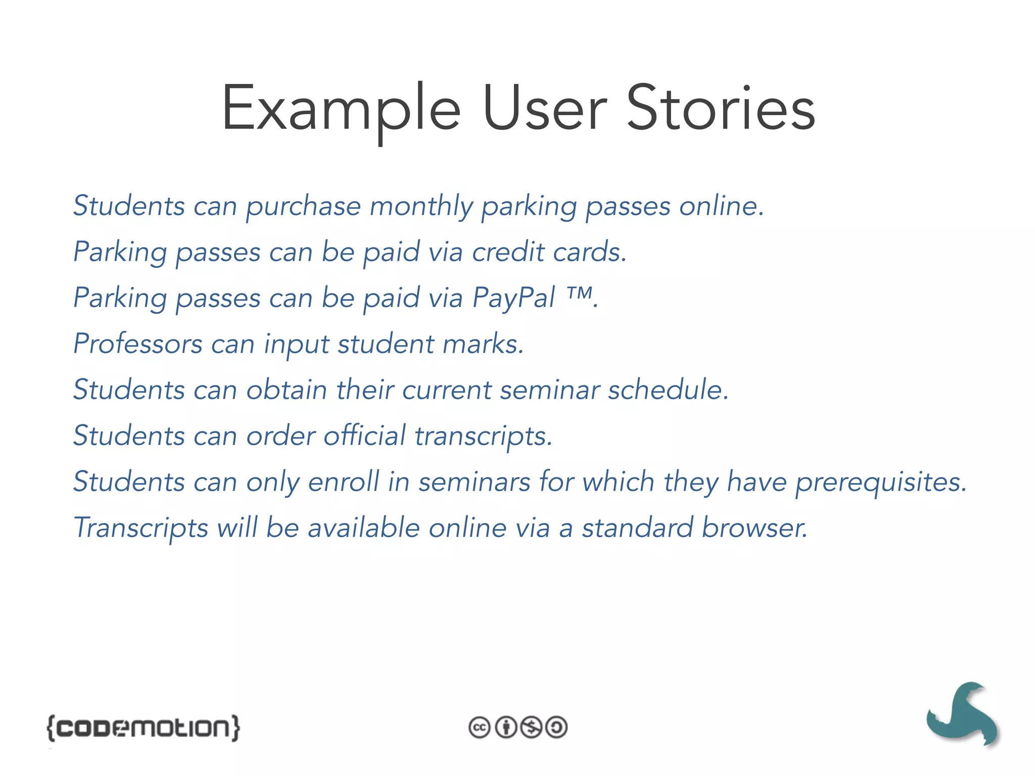 Example User Stories
Students can purchase monthly parking passes online.
Parking passes can be paid via credit cards.
Parking passes can be paid via PayPal ™.
Professors can input student marks.
Students can obtain their current seminar schedule.
Students can order official transcripts.
Students can only enroll in seminars for which they have prerequisites.
Transcripts will be available online via a standard browser.
 