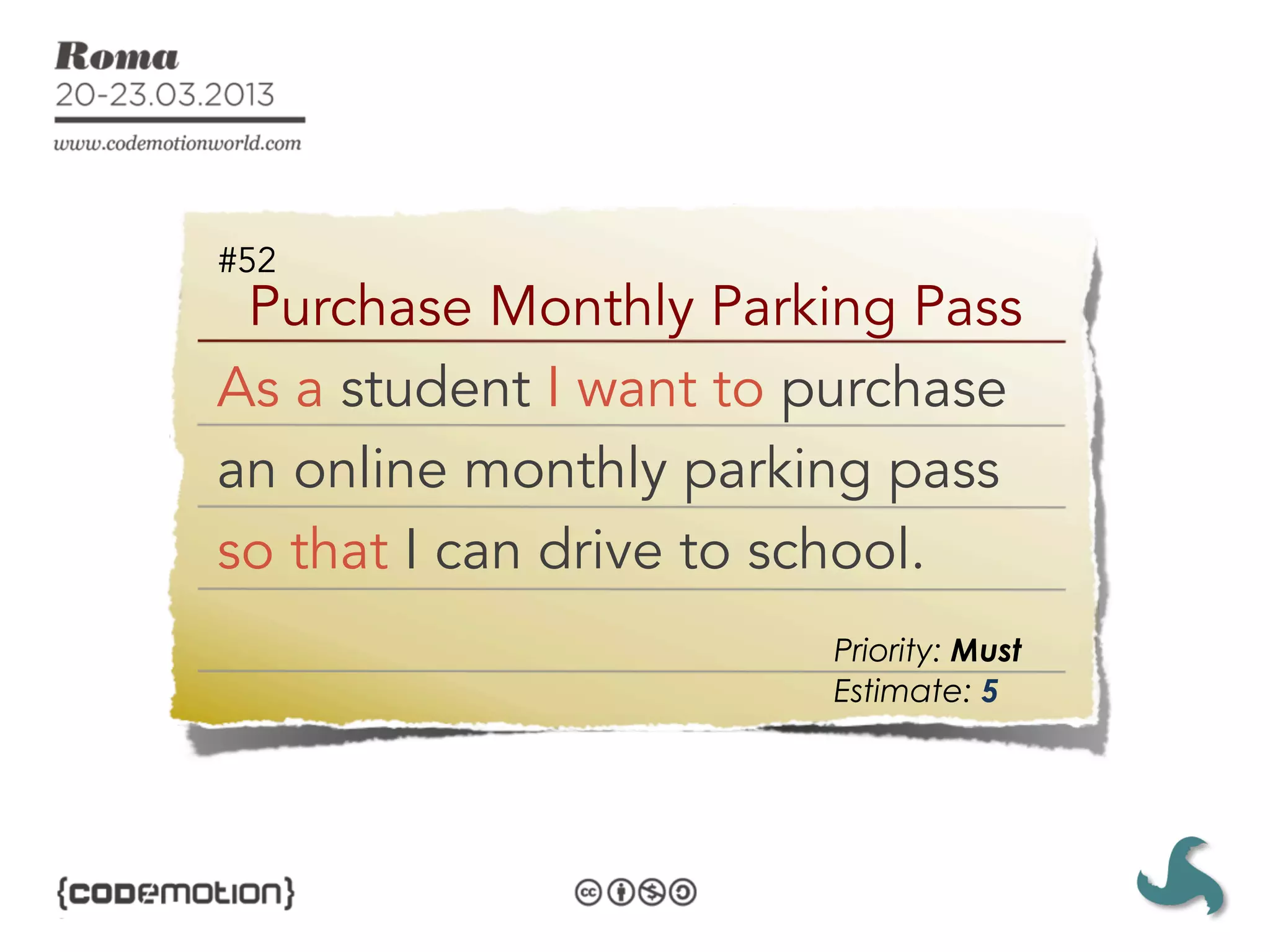 #52
 Purchase Monthly Parking Pass
As a student I want to purchase
an online monthly parking pass
so that I can drive to school.
                       Priority: Must
                       Estimate: 5
 