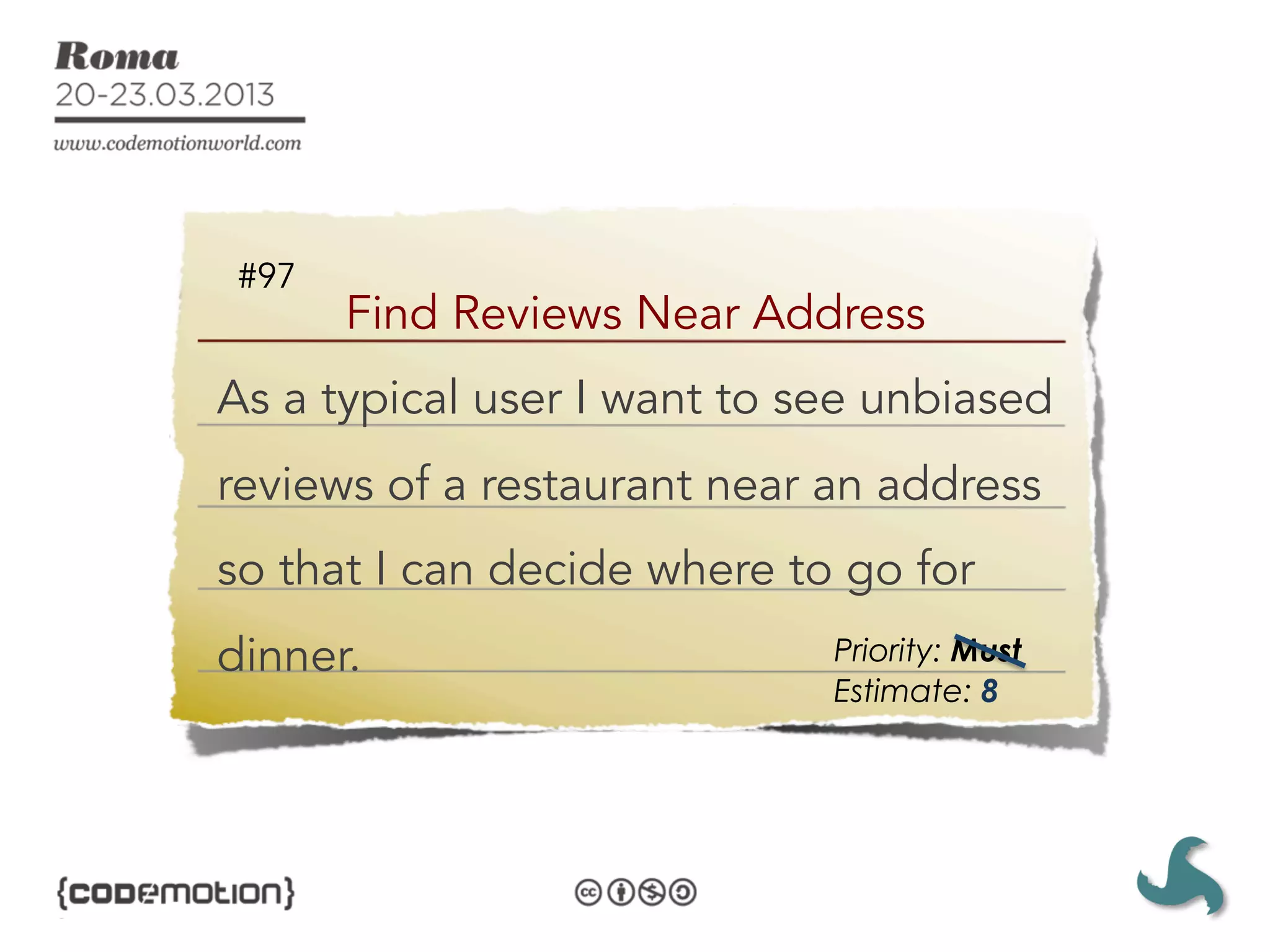 #97
       Find Reviews Near Address
As a typical user I want to see unbiased
reviews of a restaurant near an address
so that I can decide where to go for
dinner.                      Priority: Must
                             Estimate: 8
 