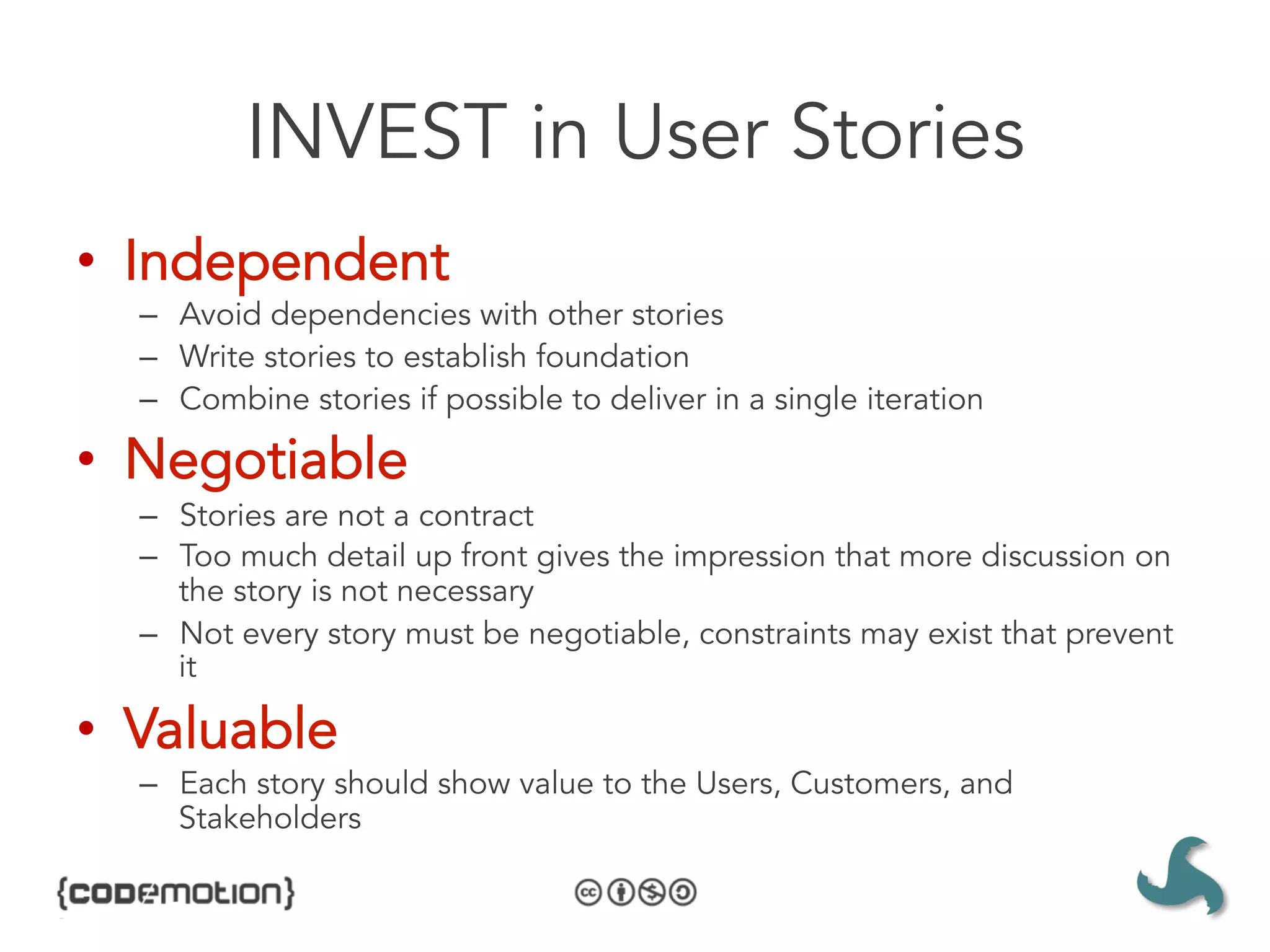 INVEST in User Stories
•  Independent
  –  Avoid dependencies with other stories
  –  Write stories to establish foundation
  –  Combine stories if possible to deliver in a single iteration

•  Negotiable
  –  Stories are not a contract
  –  Too much detail up front gives the impression that more discussion on
     the story is not necessary
  –  Not every story must be negotiable, constraints may exist that prevent
     it

•  Valuable
  –  Each story should show value to the Users, Customers, and
     Stakeholders
 