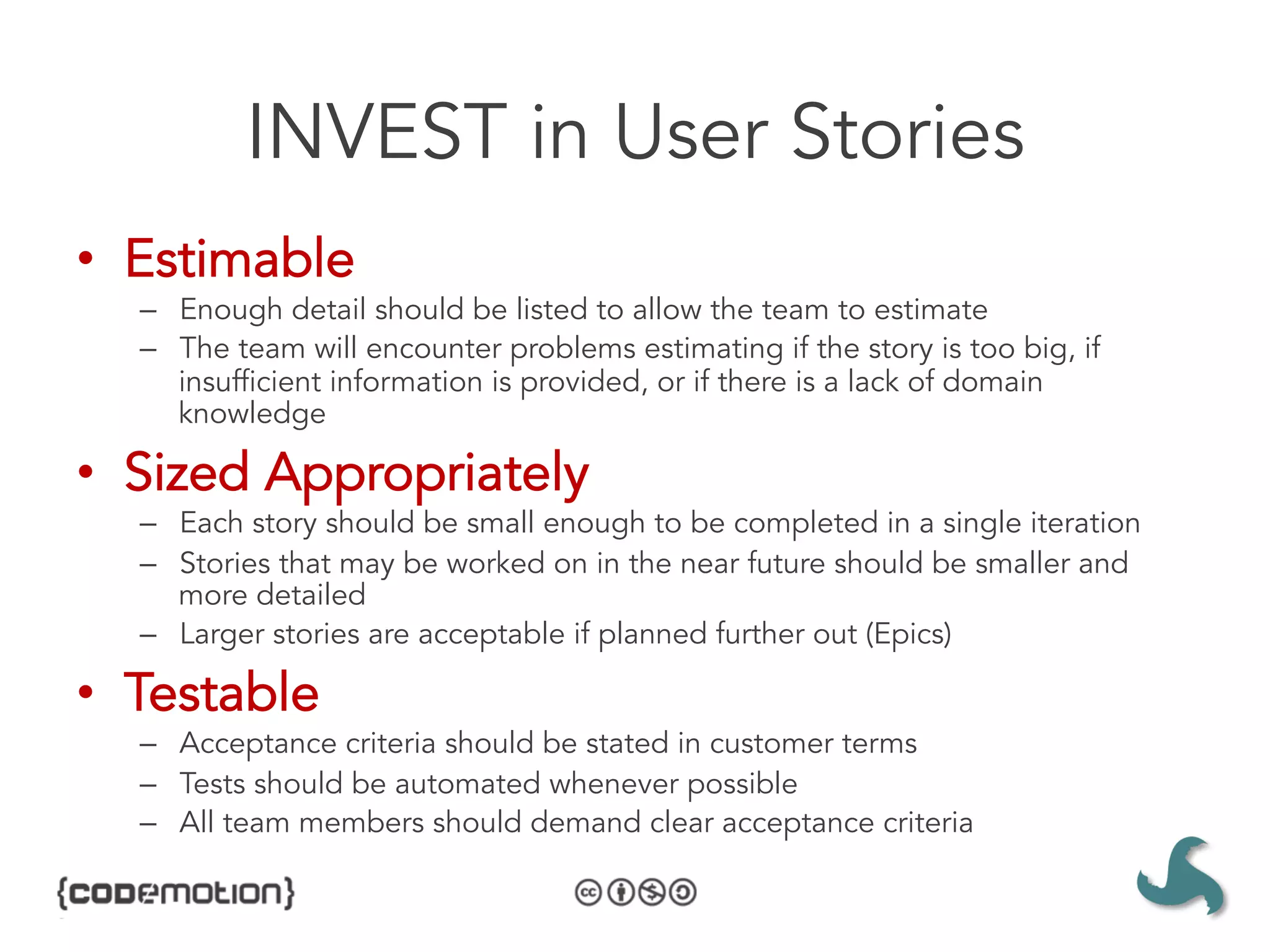 INVEST in User Stories
•  Estimable
  –  Enough detail should be listed to allow the team to estimate
  –  The team will encounter problems estimating if the story is too big, if
     insufficient information is provided, or if there is a lack of domain
     knowledge

•  Sized Appropriately
  –  Each story should be small enough to be completed in a single iteration
  –  Stories that may be worked on in the near future should be smaller and
     more detailed
  –  Larger stories are acceptable if planned further out (Epics)

•  Testable
  –  Acceptance criteria should be stated in customer terms
  –  Tests should be automated whenever possible
  –  All team members should demand clear acceptance criteria
 