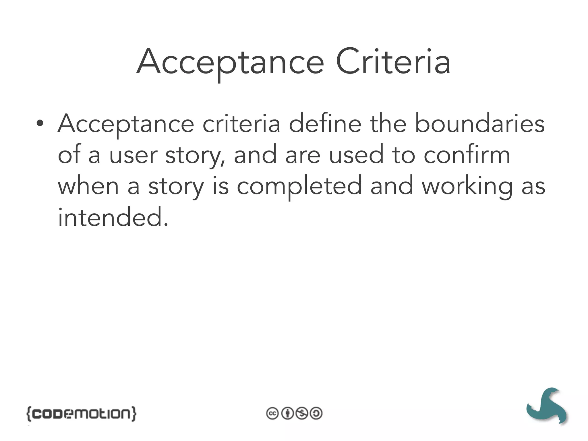 Acceptance Criteria
•  Acceptance criteria define the boundaries
   of a user story, and are used to confirm
   when a story is completed and working as
   intended.
 