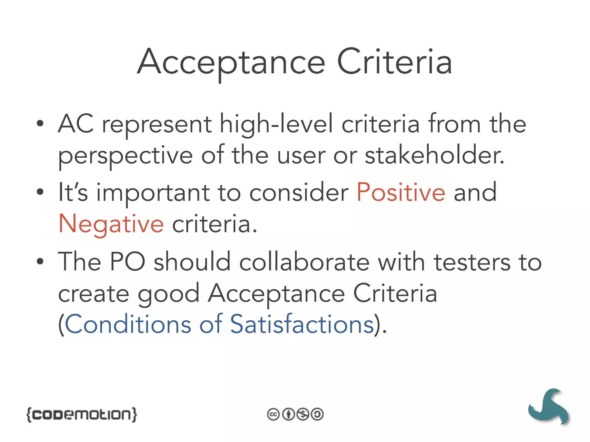 Acceptance Criteria
•  AC represent high-level criteria from the
   perspective of the user or stakeholder.
•  It’s important to consider Positive and
   Negative criteria.
•  The PO should collaborate with testers to
   create good Acceptance Criteria
   (Conditions of Satisfactions).
 