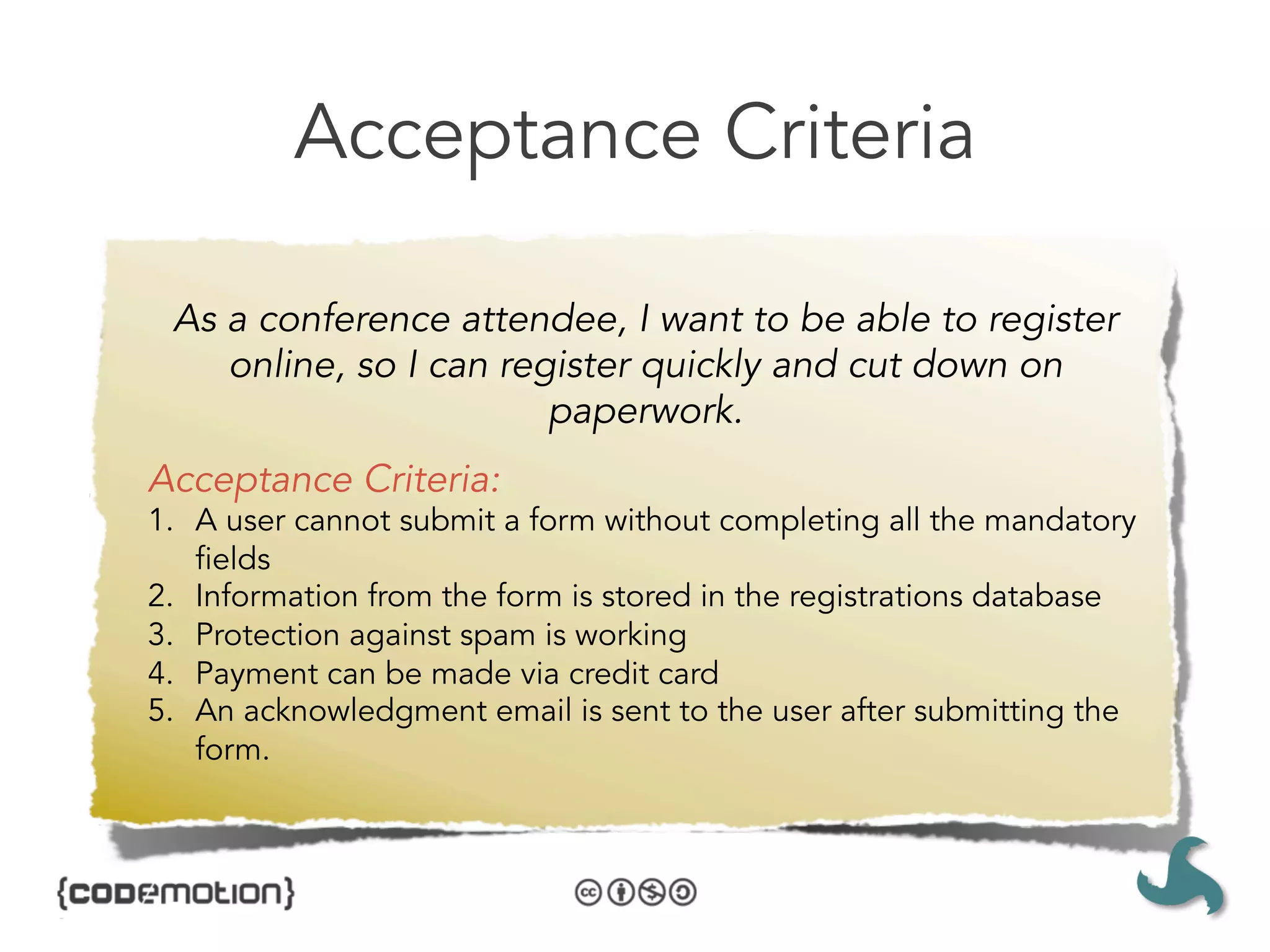 Acceptance Criteria

 As a conference attendee, I want to be able to register
    online, so I can register quickly and cut down on
                        paperwork.
Acceptance Criteria:
1.  A user cannot submit a form without completing all the mandatory
    fields
2.  Information from the form is stored in the registrations database
3.  Protection against spam is working
4.  Payment can be made via credit card
5.  An acknowledgment email is sent to the user after submitting the
    form.
 