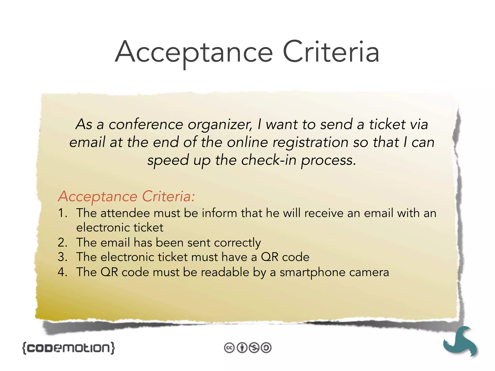 Acceptance Criteria

   As a conference organizer, I want to send a ticket via
  email at the end of the online registration so that I can
              speed up the check-in process. 

Acceptance Criteria:
1.  The attendee must be inform that he will receive an email with an
    electronic ticket
2.  The email has been sent correctly
3.  The electronic ticket must have a QR code
4.  The QR code must be readable by a smartphone camera
 
