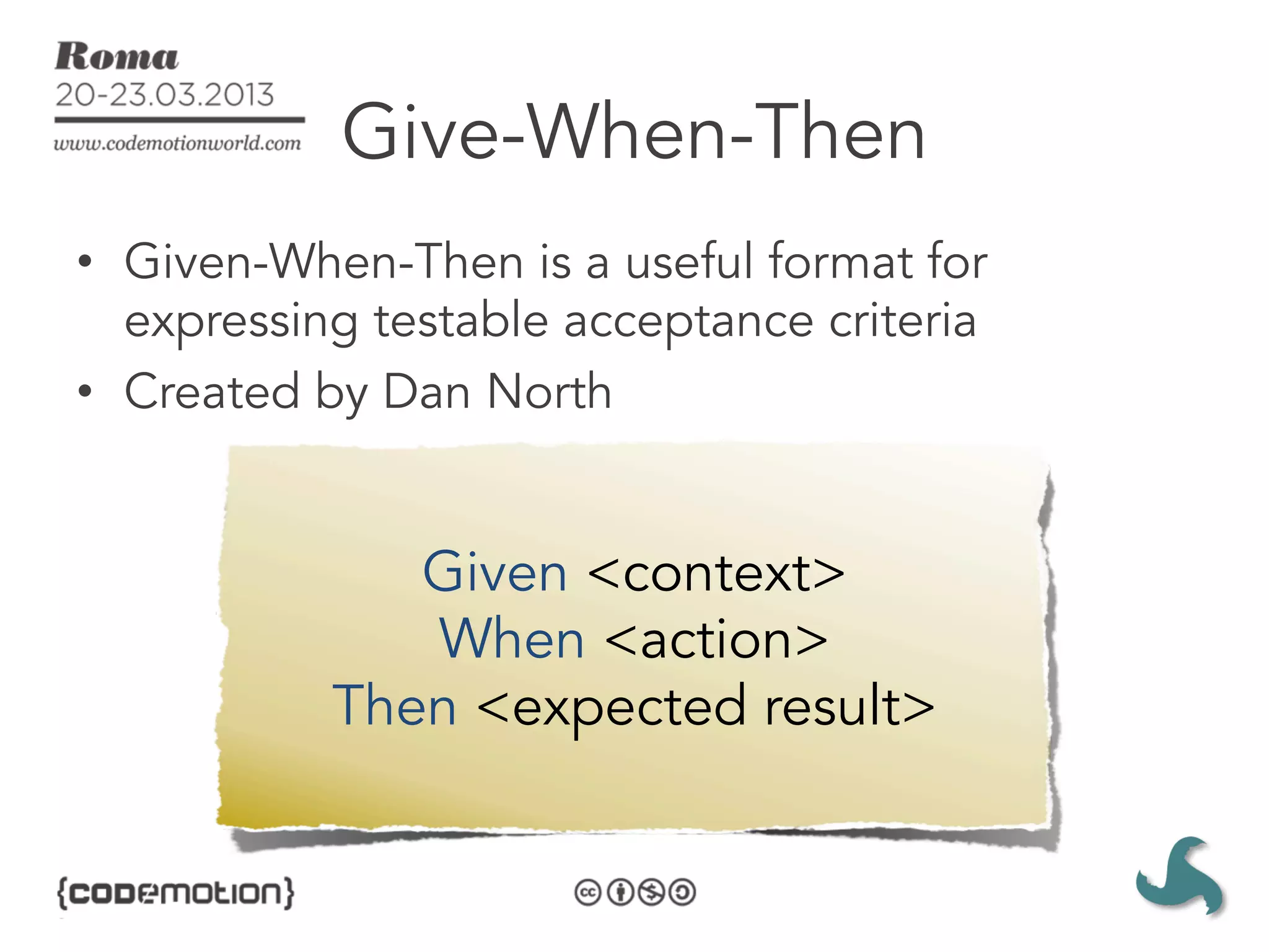 Give-When-Then
•  Given-When-Then is a useful format for
   expressing testable acceptance criteria
•  Created by Dan North


              Given <context>
              When <action>
           Then <expected result>
 