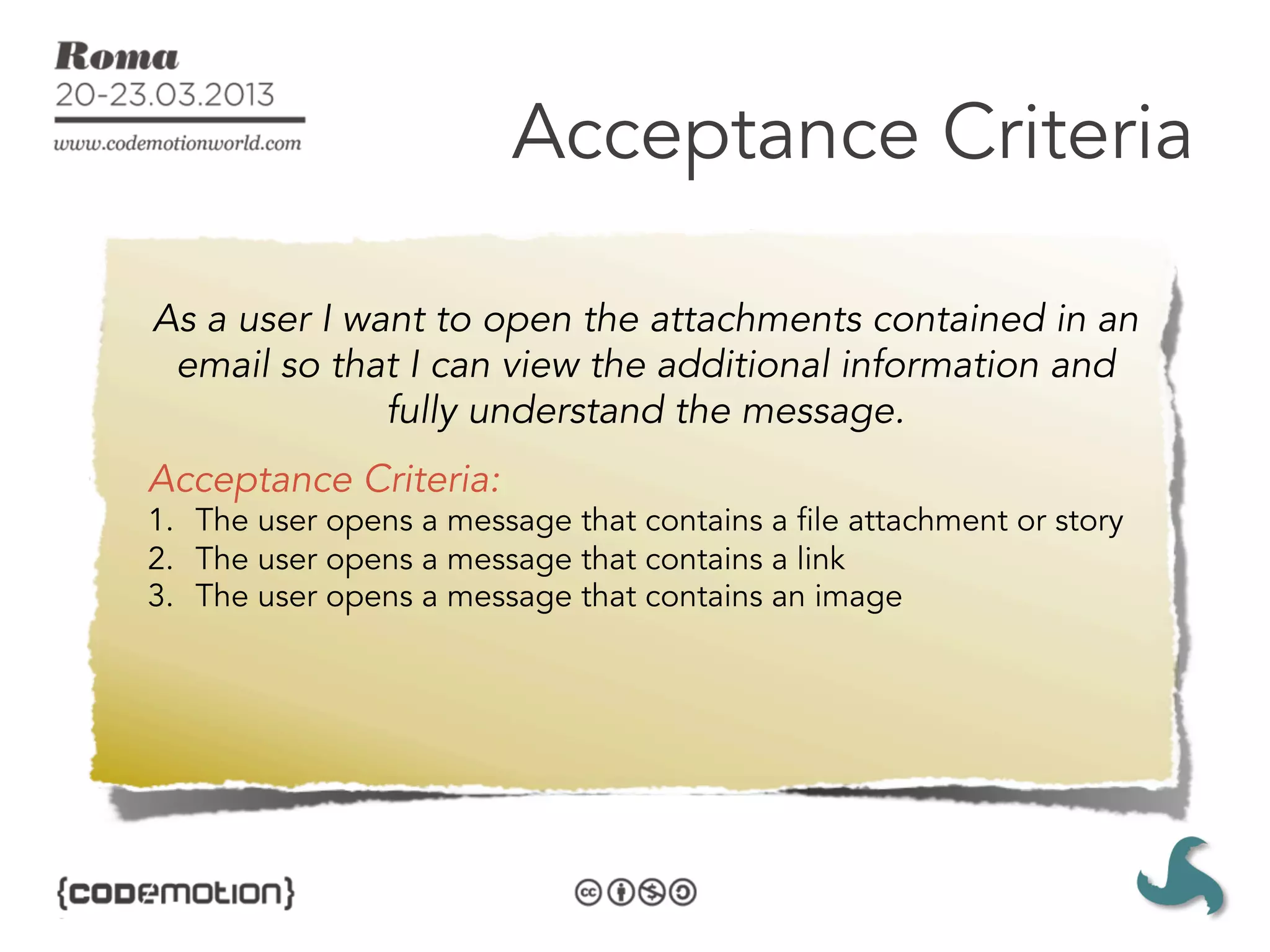 Acceptance Criteria

As a user I want to open the attachments contained in an
 email so that I can view the additional information and
              fully understand the message.
Acceptance Criteria:
1.  The user opens a message that contains a file attachment or story
2.  The user opens a message that contains a link
3.  The user opens a message that contains an image
 