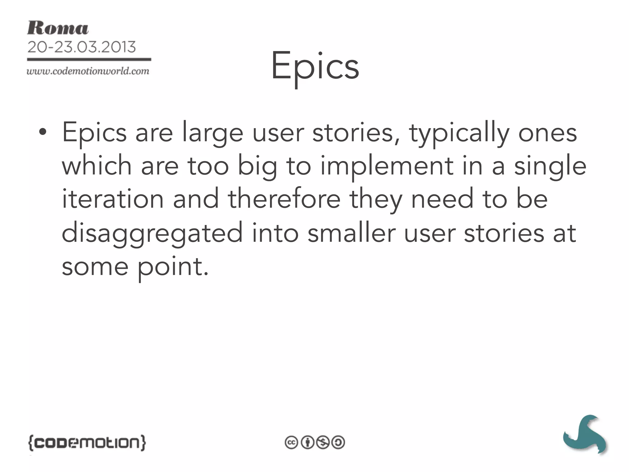 Epics
•  Epics are large user stories, typically ones
   which are too big to implement in a single
   iteration and therefore they need to be
   disaggregated into smaller user stories at
   some point. 
 