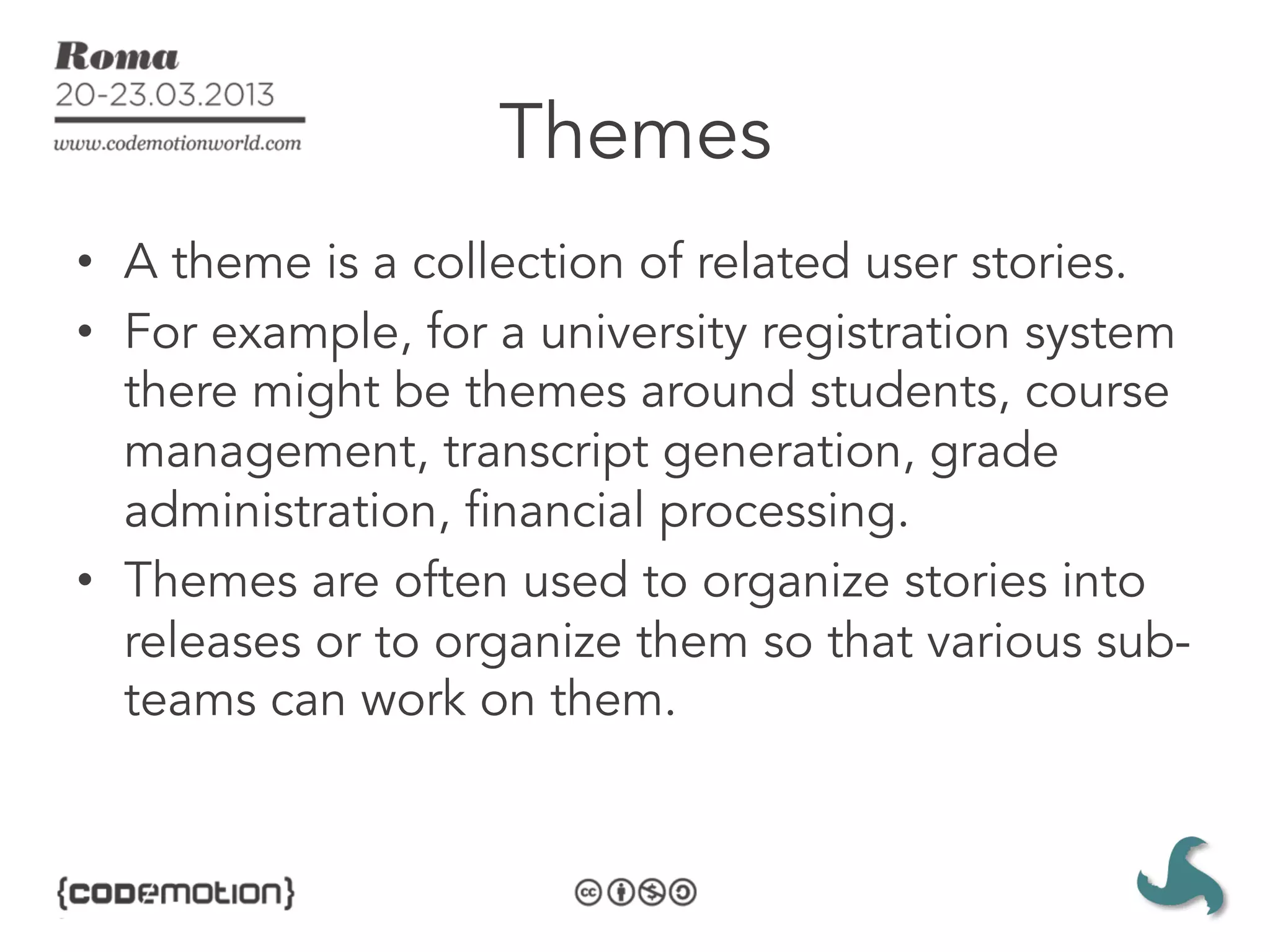 Themes
•  A theme is a collection of related user stories. 
•  For example, for a university registration system
   there might be themes around students, course
   management, transcript generation, grade
   administration, financial processing.
•  Themes are often used to organize stories into
   releases or to organize them so that various sub-
   teams can work on them.
 