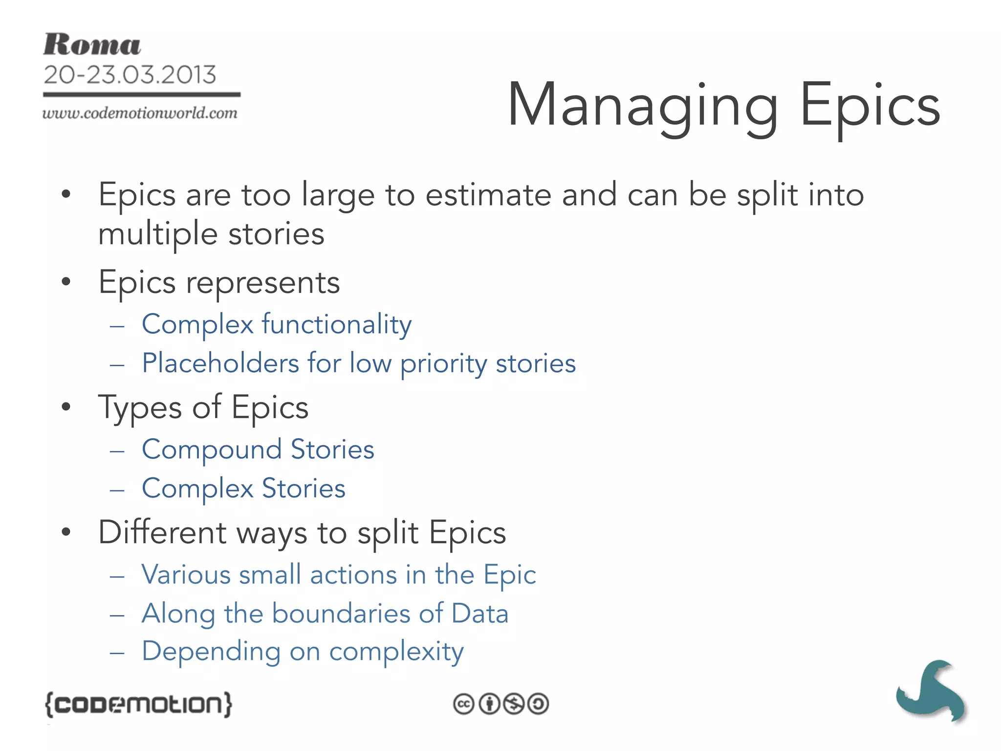Managing Epics
•  Epics are too large to estimate and can be split into
   multiple stories
•  Epics represents
   –  Complex functionality
   –  Placeholders for low priority stories
•  Types of Epics
   –  Compound Stories
   –  Complex Stories
•  Different ways to split Epics
   –  Various small actions in the Epic
   –  Along the boundaries of Data
   –  Depending on complexity
 