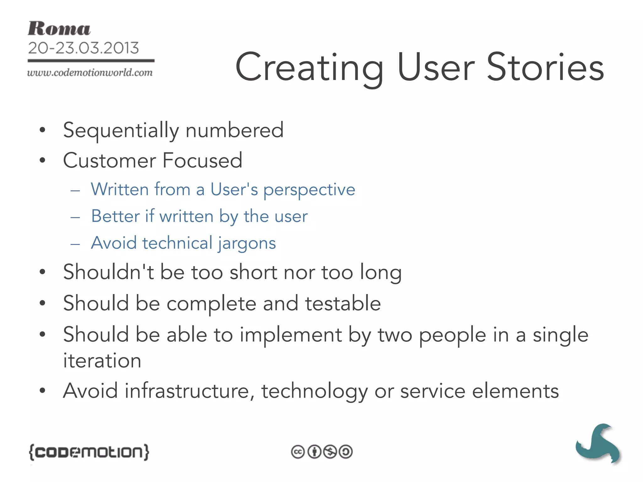 Creating User Stories
•  Sequentially numbered
•  Customer Focused
   –  Written from a User's perspective
   –  Better if written by the user
   –  Avoid technical jargons
•  Shouldn't be too short nor too long
•  Should be complete and testable
•  Should be able to implement by two people in a single
   iteration
•  Avoid infrastructure, technology or service elements
 