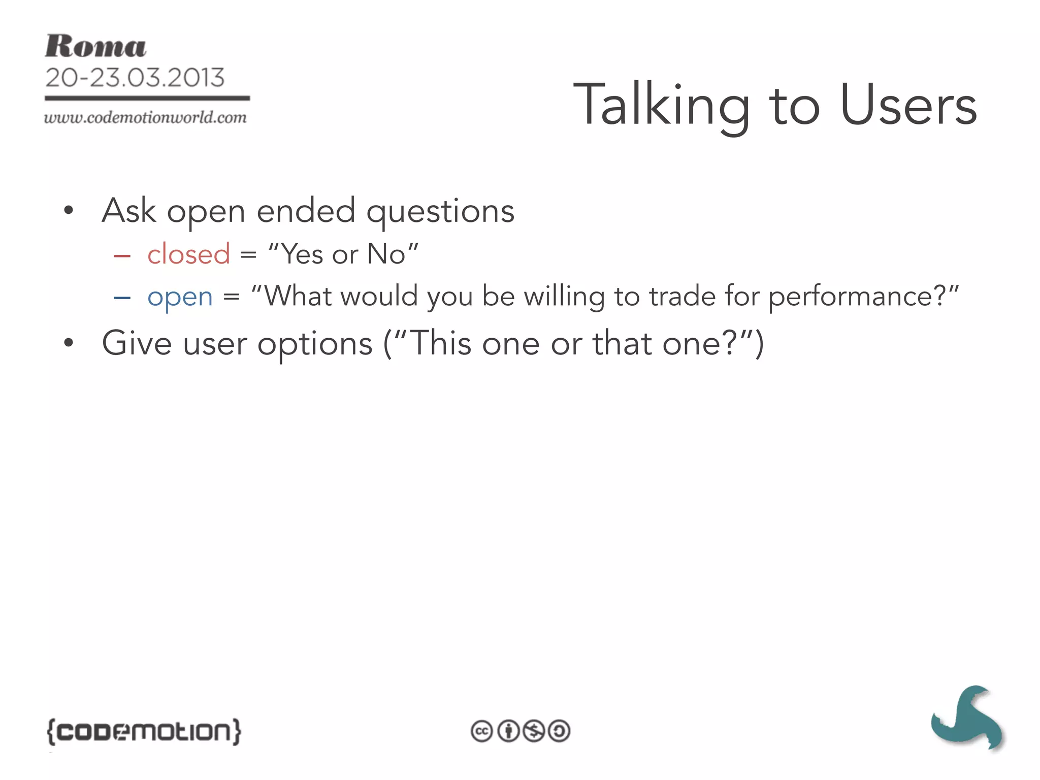 Talking to Users
•  Ask open ended questions
   –  closed = “Yes or No”
   –  open = “What would you be willing to trade for performance?”
•  Give user options (“This one or that one?”)
 