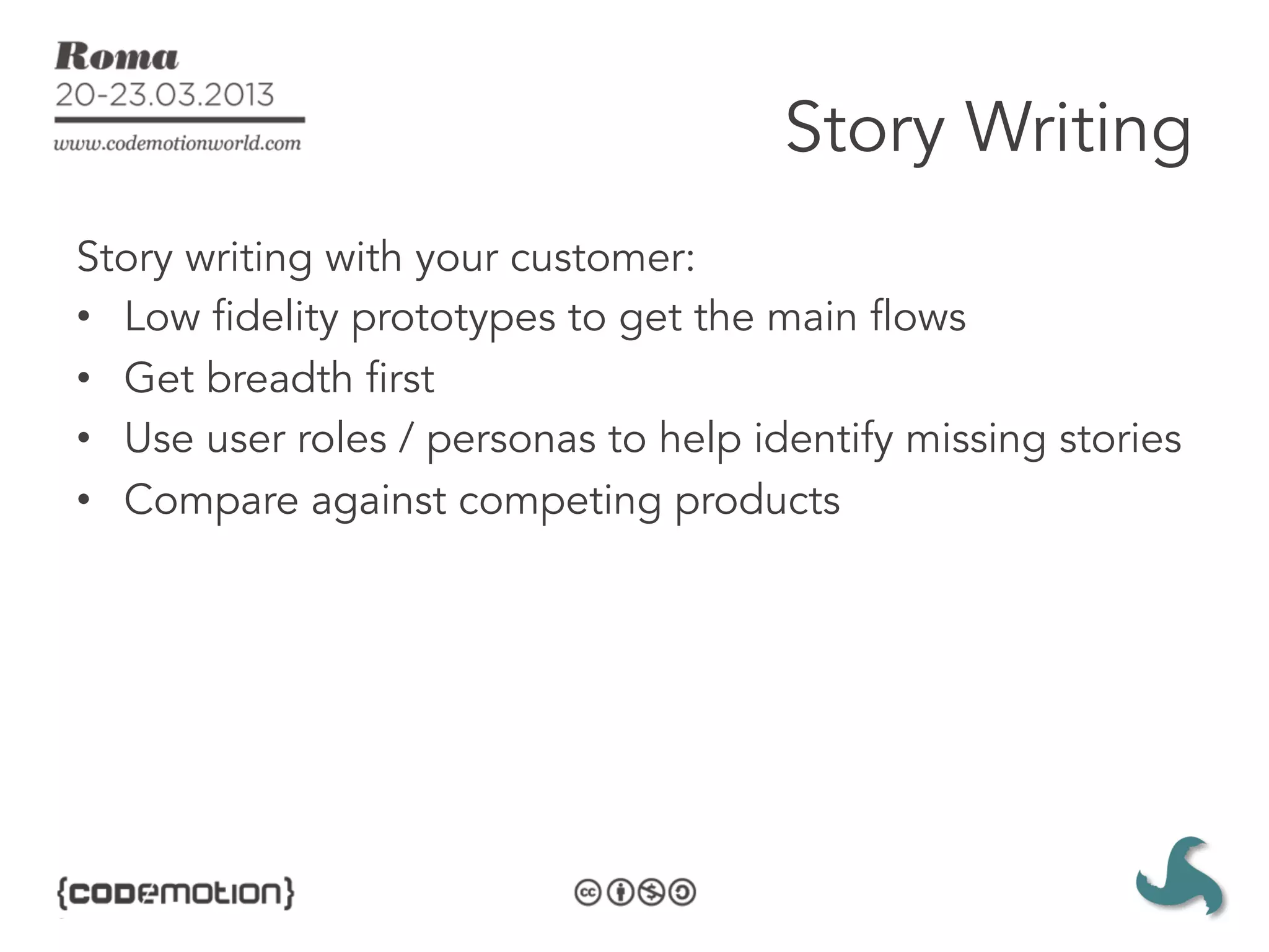 Story Writing
Story writing with your customer:
•  Low fidelity prototypes to get the main flows
•  Get breadth first
•  Use user roles / personas to help identify missing stories
•  Compare against competing products
 