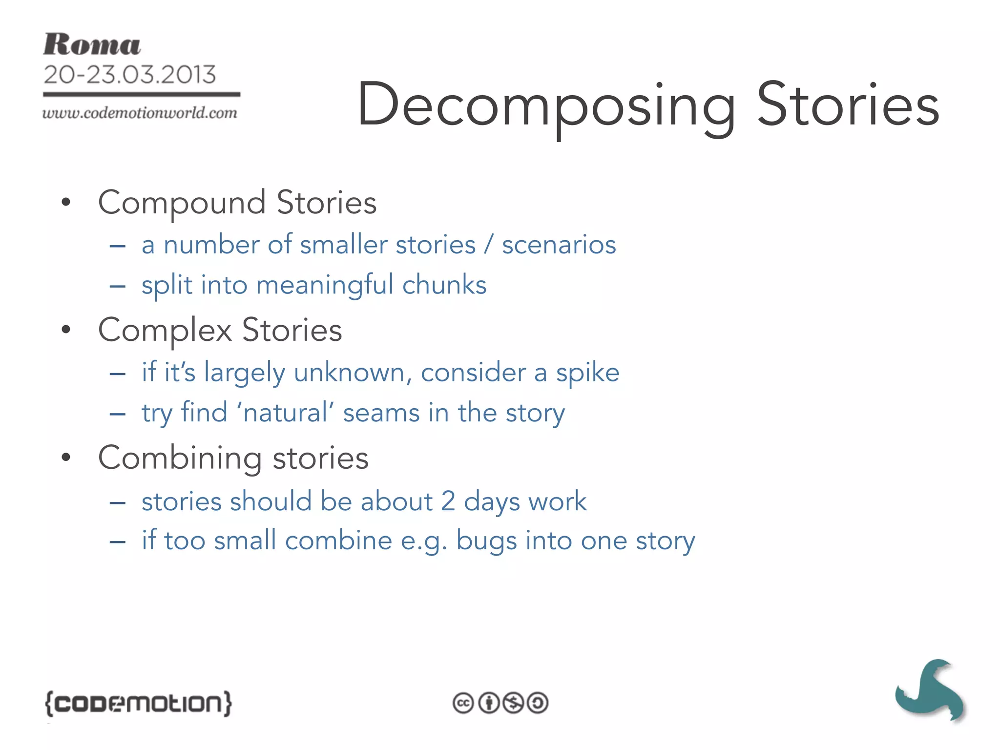 Decomposing Stories
•  Compound Stories
   –  a number of smaller stories / scenarios
   –  split into meaningful chunks
•  Complex Stories
   –  if it’s largely unknown, consider a spike
   –  try find ‘natural’ seams in the story
•  Combining stories
   –  stories should be about 2 days work
   –  if too small combine e.g. bugs into one story
 