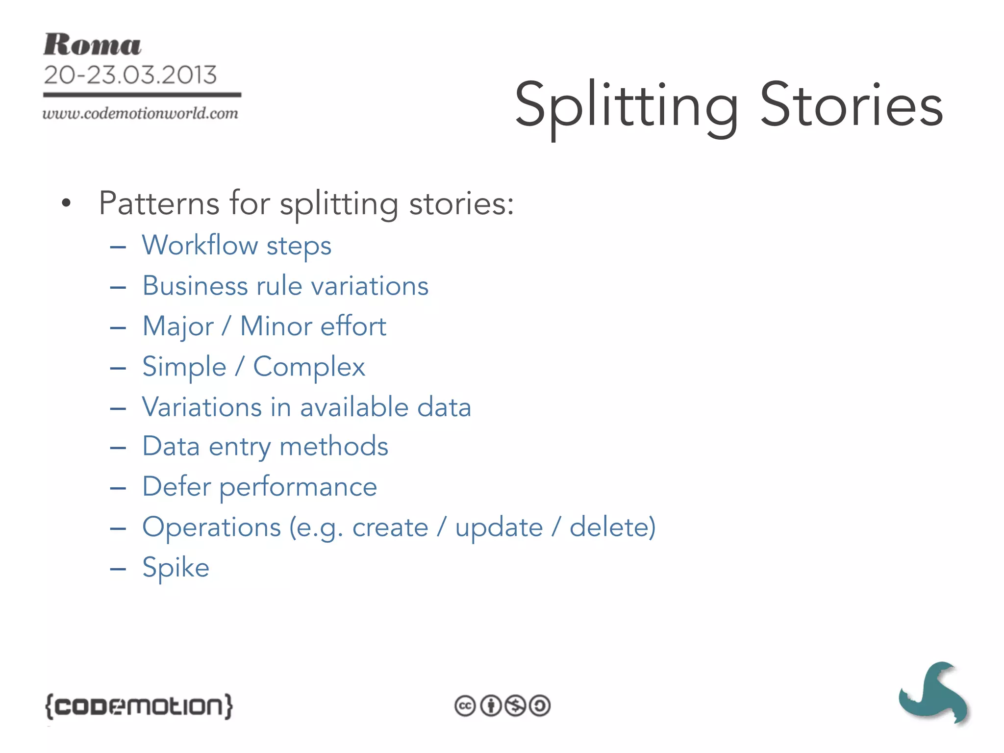Splitting Stories
•  Patterns for splitting stories:
   –    Workflow steps
   –    Business rule variations
   –    Major / Minor effort
   –    Simple / Complex
   –    Variations in available data
   –    Data entry methods
   –    Defer performance
   –    Operations (e.g. create / update / delete)
   –    Spike
 