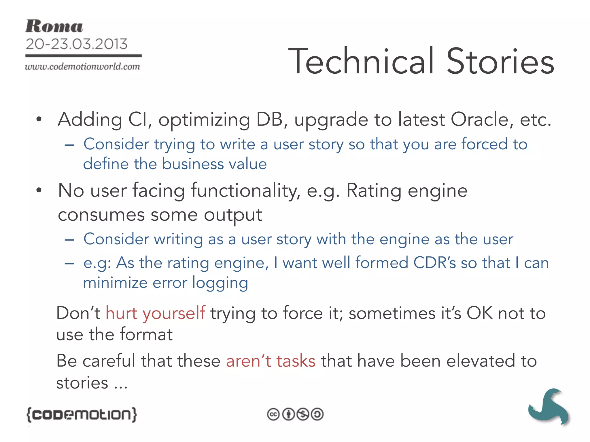 Technical Stories
•  Adding CI, optimizing DB, upgrade to latest Oracle, etc.
   –  Consider trying to write a user story so that you are forced to
      define the business value
•  No user facing functionality, e.g. Rating engine
   consumes some output
   –  Consider writing as a user story with the engine as the user
   –  e.g: As the rating engine, I want well formed CDR’s so that I can
      minimize error logging
  Don’t hurt yourself trying to force it; sometimes it’s OK not to
  use the format
  Be careful that these aren’t tasks that have been elevated to
  stories ...
 
