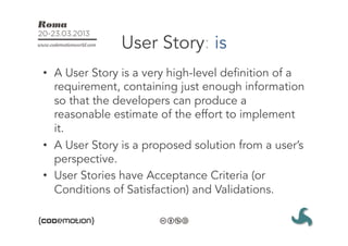 User Story: is
•  A User Story is a very high-level definition of a
   requirement, containing just enough information
   so that the developers can produce a
   reasonable estimate of the effort to implement
   it.
•  A User Story is a proposed solution from a user’s
   perspective.
•  User Stories have Acceptance Criteria (or
   Conditions of Satisfaction) and Validations.
 