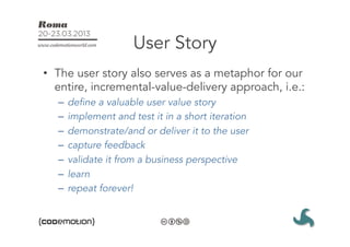 User Story
•  The user story also serves as a metaphor for our
   entire, incremental-value-delivery approach, i.e.:
   –  define a valuable user value story
   –  implement and test it in a short iteration
   –  demonstrate/and or deliver it to the user
   –  capture feedback
   –  validate it from a business perspective
   –  learn
   –  repeat forever!
 