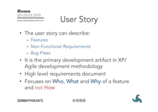 User Story
•  The user story can describe:
  –  Features
  –  Non-Functional Requirements
  –  Bug Fixes
•  It is the primary development artifact in XP/
   Agile development methodology
•  High level requirements document
•  Focuses on Who, What and Why of a feature
   and not How
 