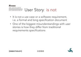 User Story: is not
•  It is not a use case or a software requirement,
   i.e. a formal and long specification document
•  One of the biggest misunderstandings with user
   stories is how they differ from traditional
   requirements specifications
 
