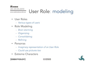 User Role: modeling
•  User Roles
   –  Various types of users
•  Role Modeling
   –    Brain storming
   –    Organizing
   –    Consolidating
   –    Refining
•  Personas
   –  Imaginary representation of an User Role
   –  Could use pictures too
•  Extreme Characters
 