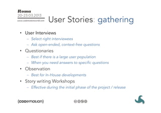 User Stories: gathering
•  User Interviews
   –  Select right interviewees
   –  Ask open-ended, context-free questions
•  Questionaries
   –  Best if there is a large user population
   –  When you need answers to specific questions
•  Observation
   –  Best for In-House developments
•  Story writing Workshops
   –  Effective during the initial phase of the project / release
 