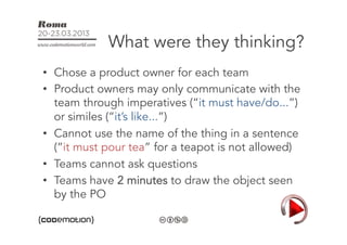 What were they thinking?
•  Chose a product owner for each team
•  Product owners may only communicate with the
   team through imperatives (“it must have/do...”)
   or similes (“it’s like...”)
•  Cannot use the name of the thing in a sentence
   (“it must pour tea” for a teapot is not allowed)
•  Teams cannot ask questions
•  Teams have 2 minutes to draw the object seen
   by the PO
 