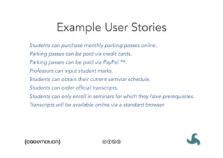 Example User Stories
Students can purchase monthly parking passes online.
Parking passes can be paid via credit cards.
Parking passes can be paid via PayPal ™.
Professors can input student marks.
Students can obtain their current seminar schedule.
Students can order official transcripts.
Students can only enroll in seminars for which they have prerequisites.
Transcripts will be available online via a standard browser.
 